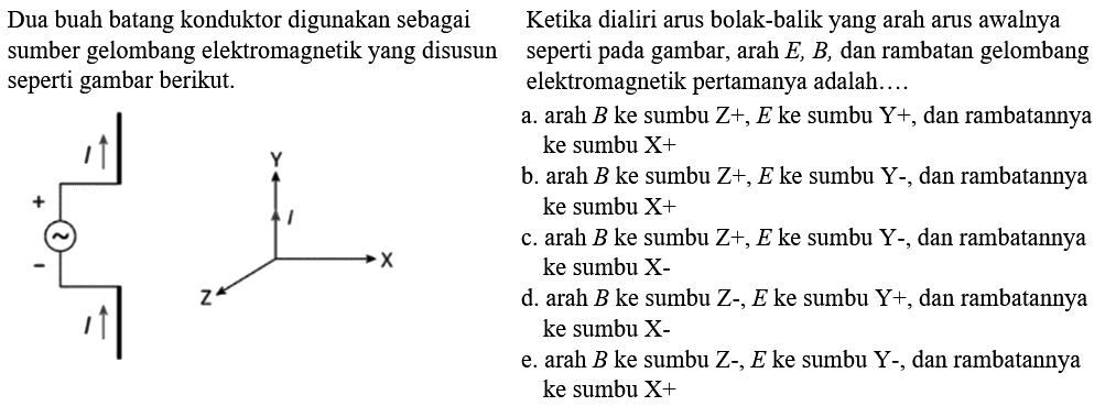 Dua buah batang konduktor digunakan sebagai  sumber gelombang elektromagnetik yang disusun seperti pada gambar berikut. 
Ketika dialiri arus bolak-balik yang arah arus awalnya seperti pada gambar arah E, B , dan rambatan gelombang elektromagnetik pertamanya adalah....
I I + -
I X Y Z   
