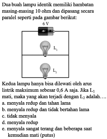 Dua buah lampu identik memiliki hambatan masing-masing 10 ohm dan dipasang secara paralel seperti pada gambar berikut: 6 V L1 L2 Kedua lampu hanya bisa dilewati oleh arus listrik maksimum sebesar 0,6 A saja. Jika L1 mati, maka yang akan terjadi dengan L2 adalah.... 