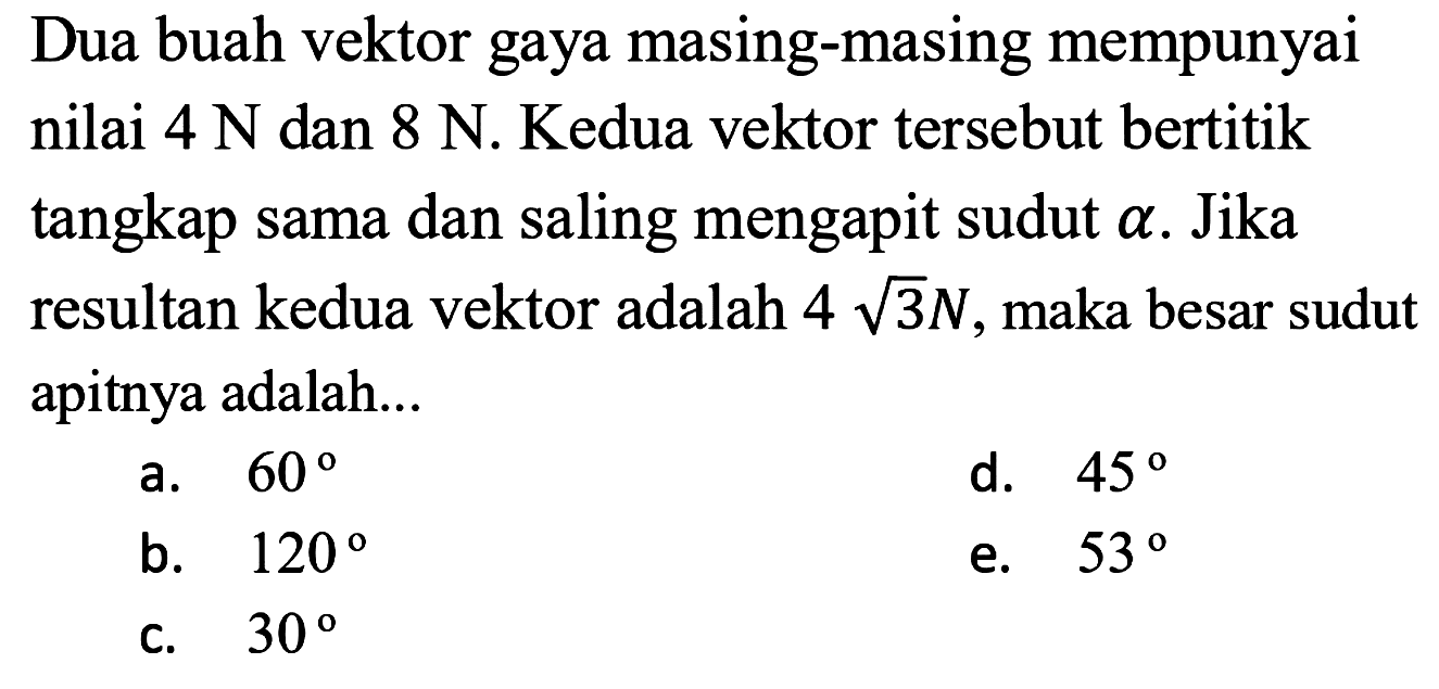 Dua buah vektor gaya masing-masing mempunyai nilai 4 N dan 8 N. Kedua vektor tersebut bertitik tangkap sama dan saling mengapit sudut alpha. Jika resultan kedua vektor adalah 4 akar(3) N, maka besar sudut apitnya adalah...