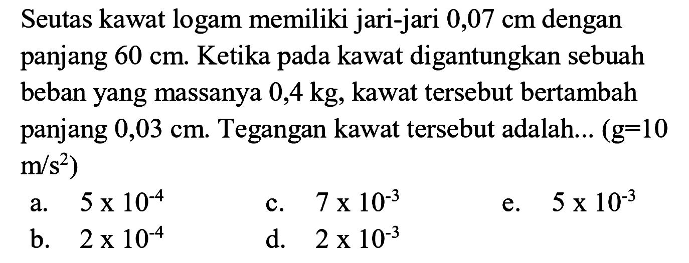 Seutas kawat logam memiliki jari-jari 0,07 cm dengan panjang 60 cm. Ketika pada kawat digantungkan sebuah beban yang massanya 0,4 kg, kawat tersebut bertambah panjang 0,03 cm. Tegangan kawat tersebut adalah... (g = 10 m/s^2) 