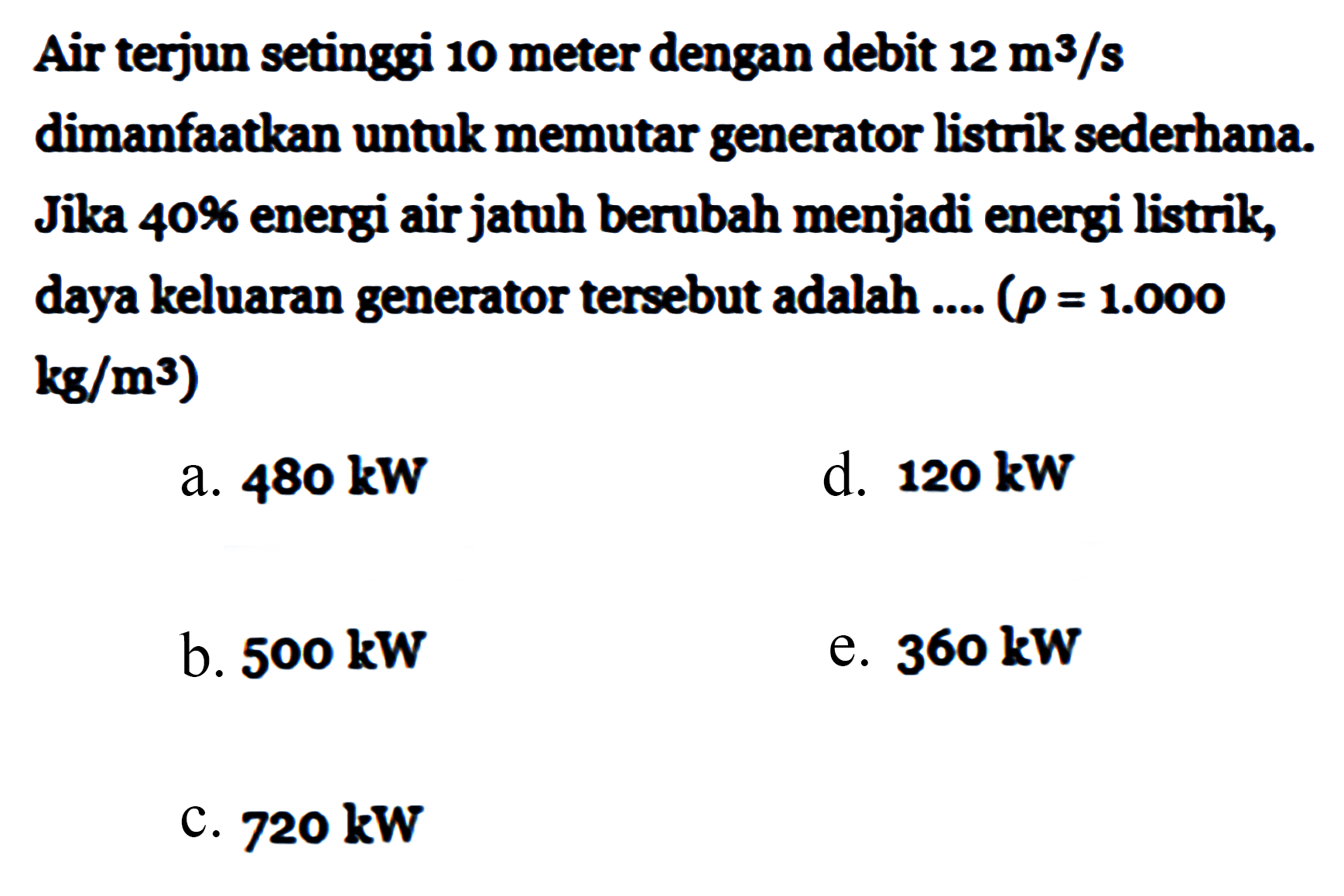 Air terjun setinggi 10 meter dengan debit  12 m^3/s  dimanfaatkan untuk memutar generator listrik sederhana. Jika  40%  energi air jatuh berubah menjadi energi listrik, daya keluaran generator tersebut adalah ....  (rho=1.000   kg/m^3  )