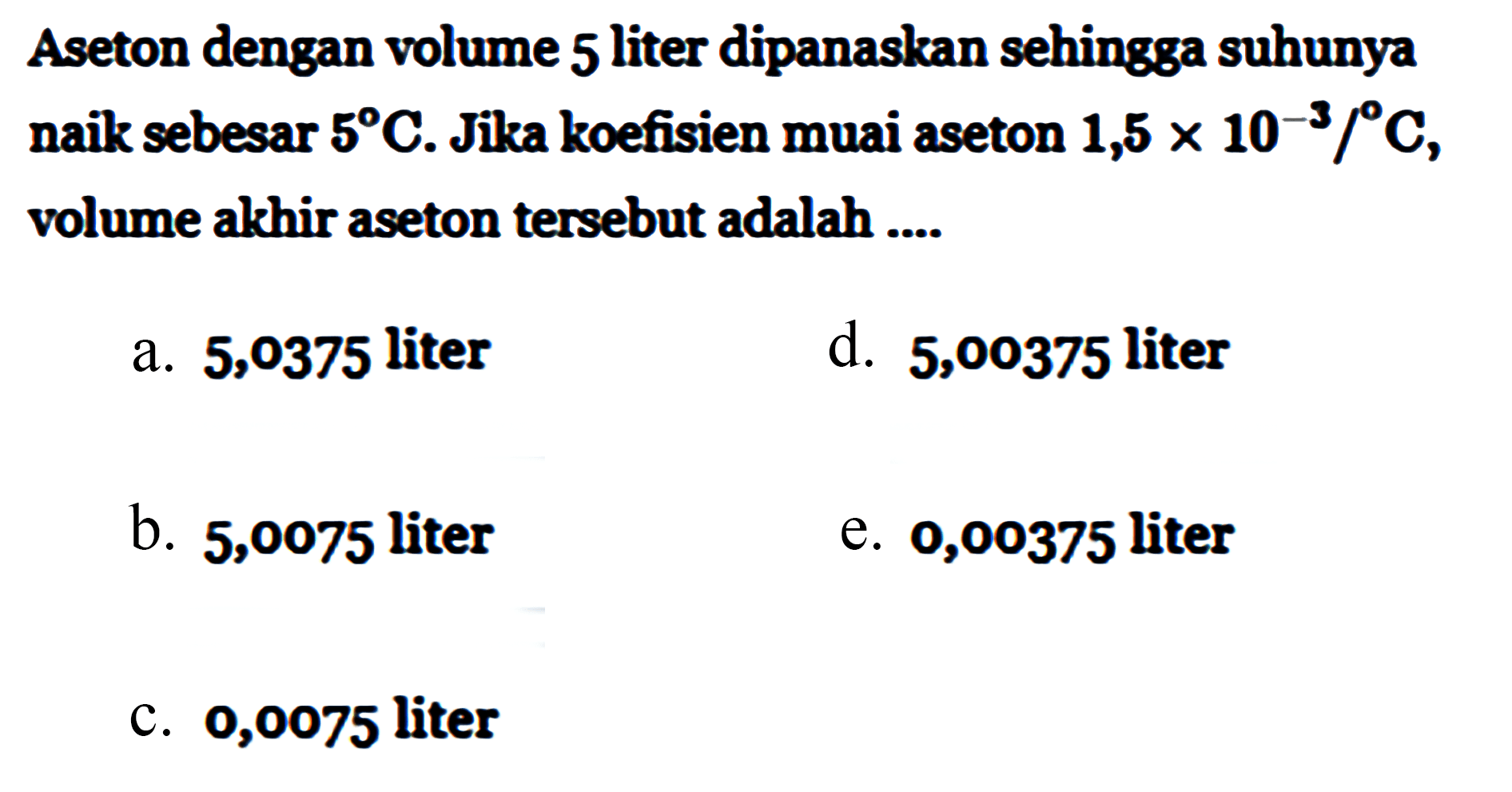 Aseton dengan volume 5 liter dipanaskan sehingga suhunya naik sebesar 5 C. Jika koefisien muai aseton 1,5 x 10^(-3)/C, volume akhir aseton tersebut adalah ....