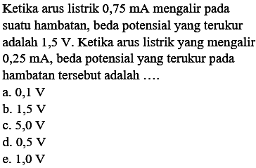 Ketika arus listrik  0,75 mA  mengalir pada suatu hambatan, beda potensial yang terukur adalah 1,5 V. Ketika arus listrik yang mengalir  0,25 mA , beda potensial yang terukur pada hambatan tersebut adalah ....