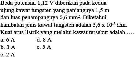 Beda potensial 1,12 V diberikan pada kedua ujung kawat tungsten yang panjangnya 1,5 m dan luas penampangnya 0,6 mm^2. Diketahui hambatan jenis kawat tungsten adalah 5,6 x 10^-8 Ohmm. Kuat arus listrik yang melalui kawat tersebut adalah .... 