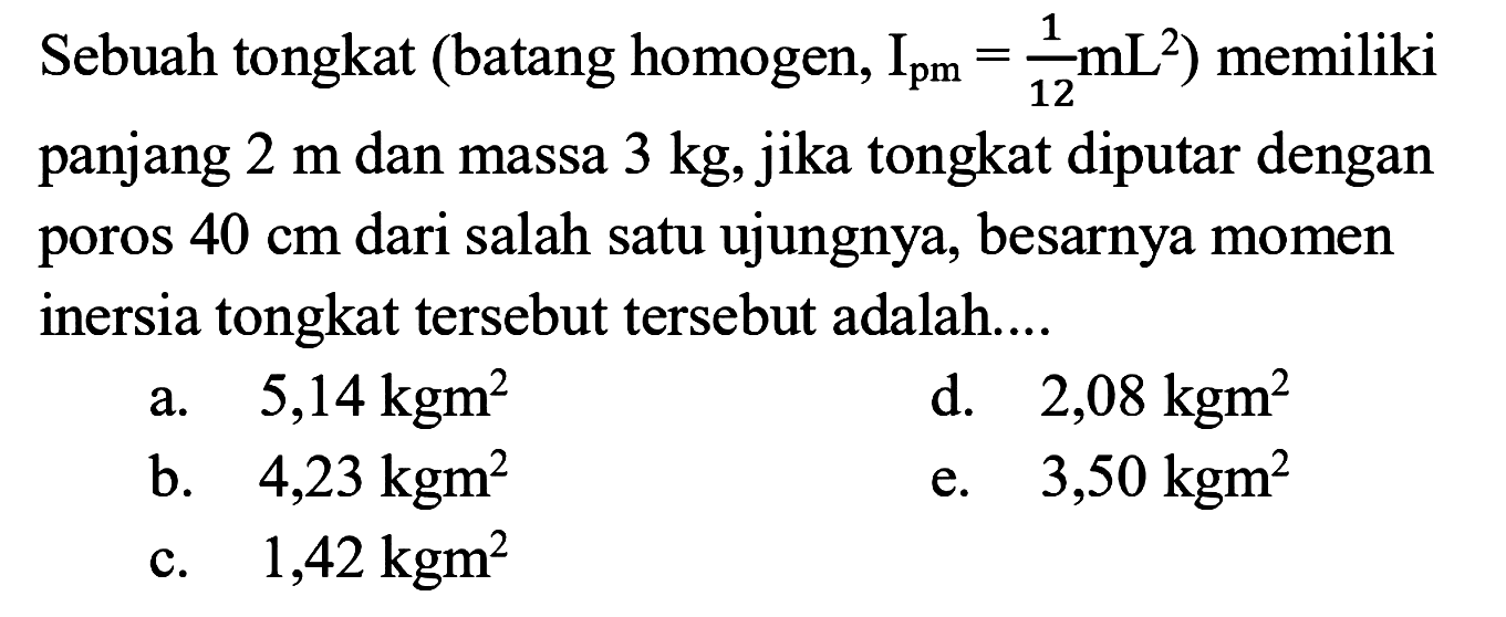 Sebuah tongkat (batang homogen, Ipm = 1/12 mL^2) memiliki panjang 2 m dan massa 3 kg, jika tongkat diputar dengan poros 40 cm dari salah satu ujungnya, besarnya momen inersia tongkat tersebut tersebut adalah.... 