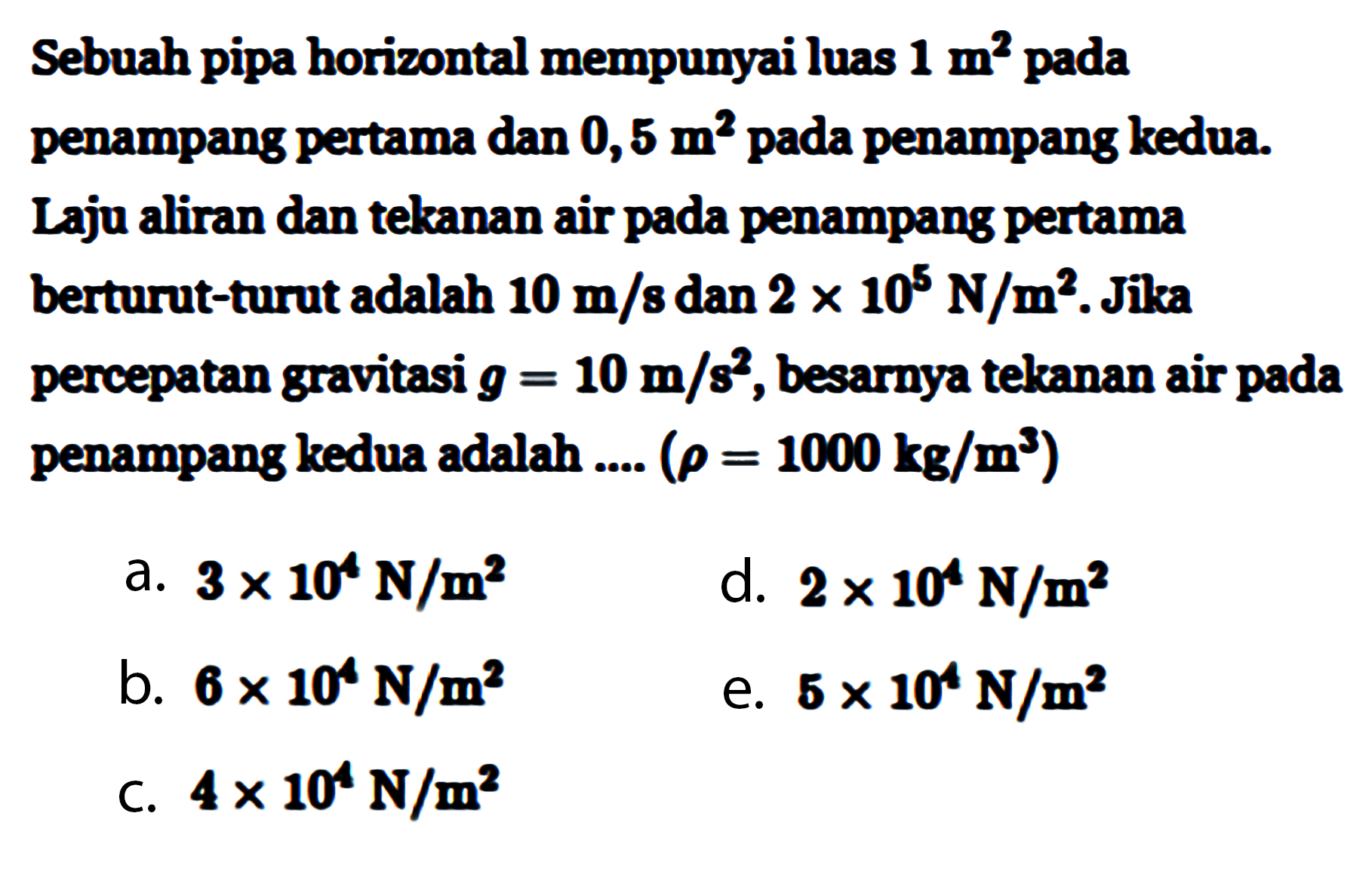 Sebuah pipa horizontal mempunyai luas 1 m^2 pada penampang pertama dan 0,5 m^2 pada penampang kedua. Laju aliran dan tekanan air pada penampang pertama berturut-turut adalah 10 m/s dan 2 x 10^5 N/m^2. Jika percepatan gravitasi g=10 m/s^2, besarnya tekanan air pada penampang kedua adalah .... (rho=1000 kg/m^3)