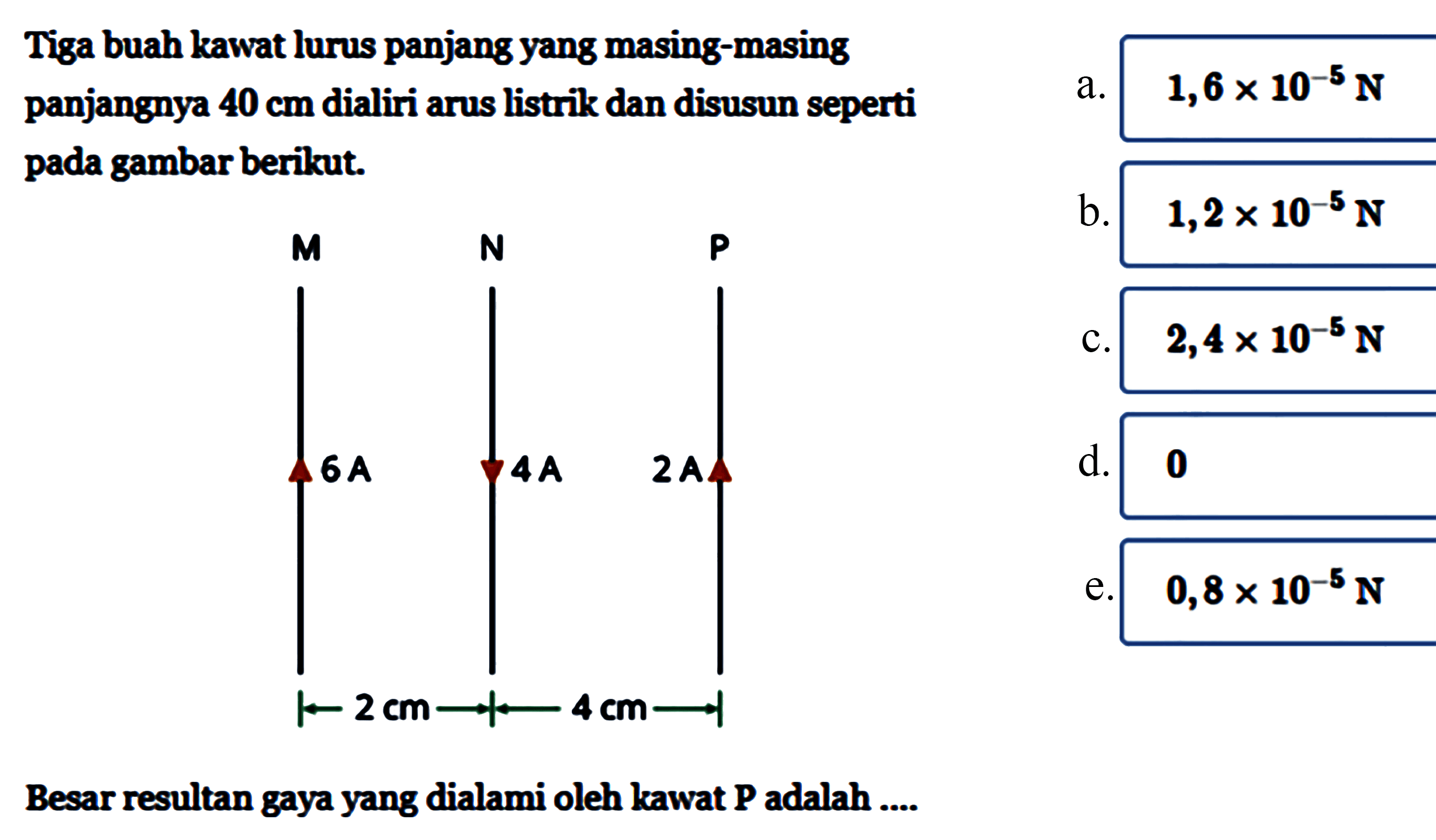 Tiga buah kawat lurus panjang yang masing-masing panjangnya 40 cm dialiri arus listrik dan disusun seperti pada gambar berikut.M N P6A 4A 2A2 cm 4 cmBesar resultan gaya yang dialami oleh kawat P adalah ....