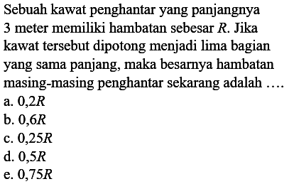 Sebuah kawat penghantar yang panjangnya 3 meter memiliki hambatan sebesar R. Jika kawat tersebut dipotong menjadi lima bagian yang sama panjang, maka besarnya hambatan masing-masing penghantar sekarang adalah .....