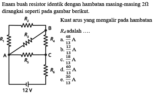 Enam buah resistor identik dengan hambatan masing-masing 2 Ohm dirangkai seperti pada gambar berikut. Kuat arus yang mengalir pada hambatan R4 adalah .... R2 B R1 R3 R4 A R5 C R6 12 V 