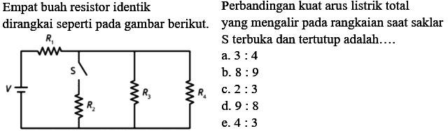 Empat buah resistor identik dirangkai seperti pada gambar berikut. Perbandingan kuat arus listrik total yang mengalir pada rangkaian saat skalar S terbuka dan tertutup adalah.... R1 S V R2 R3 R4 