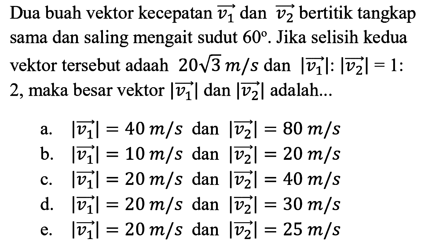 Dua buah vektor kecepatan vektor v1 dan vektpr v2 bertitik tangkap sama dan saling mengait sudut 60. Jika selisih kedua vektor tersebut adaah 20 akar(3) m/s dan |vektor v1|:|vektor v2|=1:2, maka besar vektor |vektor v1| dan |vektor v2| adalah... 