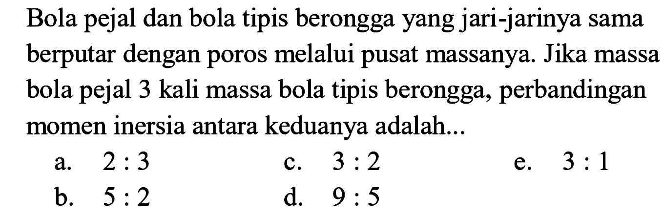 Bola pejal dan bola tipis berongga yang jari-jarinya sama berputar dengan poros melalui pusat massanya. Jika massa bola pejal 3 kali massa bola tipis berongga, perbandingan momen inersia antara keduanya adalah...