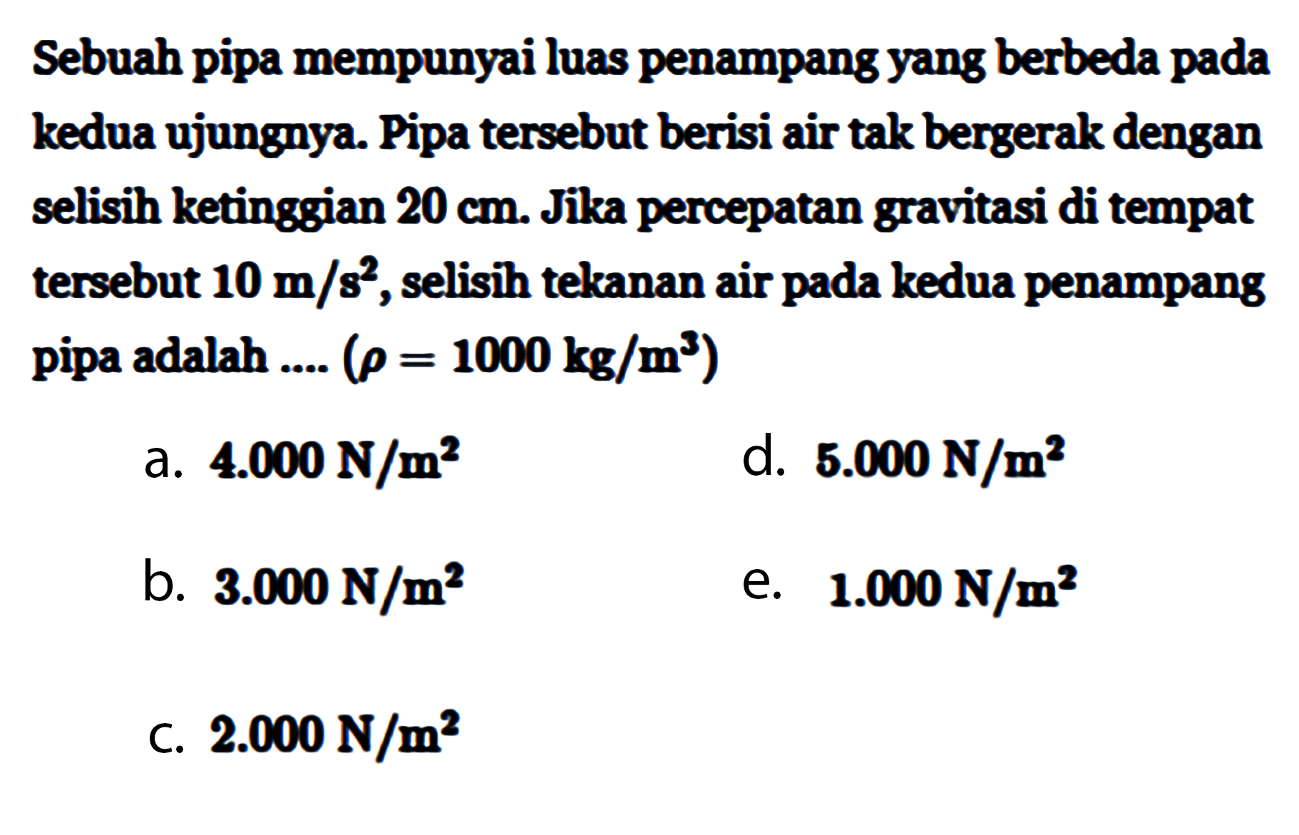 Sebuah pipa mempunyai luas penampang yang berbeda pada kedua ujungnya. Pipa tersebut berisi air tak bergerak dengan selisih ketinggian  20 cm . Jika percepatan gravitasi di tempat tersebut  10 m/s^2 , selisih tekanan air pada kedua penampang pipa adalah ....  (rho=1000 kg/m^3)  