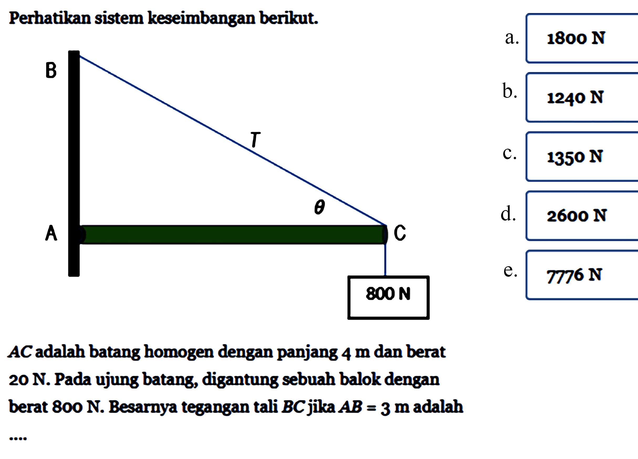 Perhatikan sistem keseimbangan berikut.AC adalah batang homogen dengan panjang 4m dan berat20N. Pada ujung batang, digantung sebuah balok denganberat 800N. Besarnya tegangan tali BC jika AB=3m adalah....