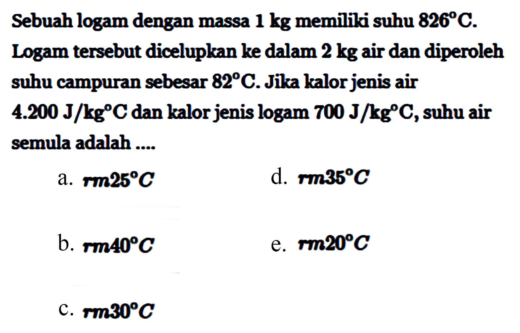 Sebuah logam dengan massa 1 kg memiliki suhu 826 C. Logam tersebut dicelupkan ke dalam 2 kg air dan diperoleh suhu campuran sebesar 82 C. Jika kalor jenis air 4.200 J/(kg C) dan kalor jenis logam 700 J/(kg C), suhu air semula adalah ....