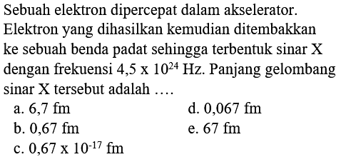 Sebuah elektron dipercepat dalam akselerator. Elektron yang dihasilkan kemudian ditembakkan ke sebuah benda padat sehingga terbentuk sinar X dengan frekuensi 4,5 x 10^24 Hz. Panjang gelombang sinar X tersebut adalah ....