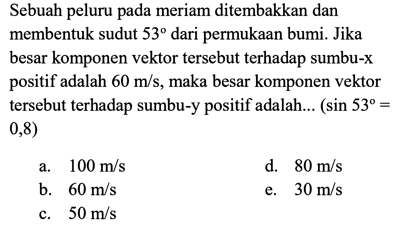 Sebuah peluru pada meriam ditembakkan dan membentuk sudut 53 dari permukaan bumi. Jika besar komponen vektor tersebut terhadap sumbu-x positif adalah 60 m/s, maka besar komponen vektor tersebut terhadap sumbu-y positif adalah...