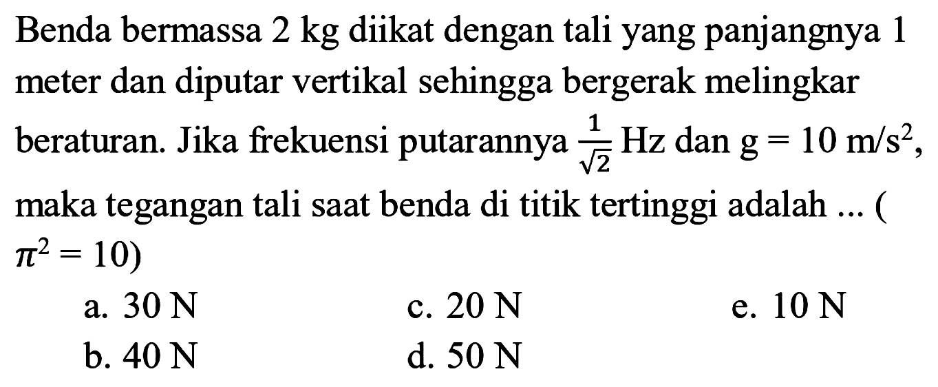 Benda bermassa  2 kg diikat dengan tali yang panjangnya 1 meter dan diputar vertikal sehingga bergerak melingkar beraturan. Jika frekuensi putarannya 1/akar(2) Hz dan g=10 m/s^2, maka tegangan tali saat benda di titik tertinggi adalah ... (pi^2=10) 