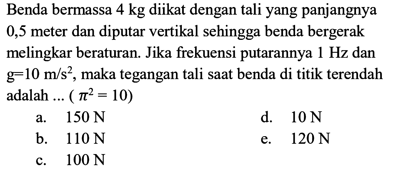 Benda bermassa 4 kg diikat dengan tali yang panjangnya 0,5 meter dan diputar vertikal sehingga benda bergerak melingkar beraturan. Jika frekuensi putarannya 1 Hz dan g=10 m/s^2, maka tegangan tali saat benda di titik terendah adalah ... (pi^2=10) 