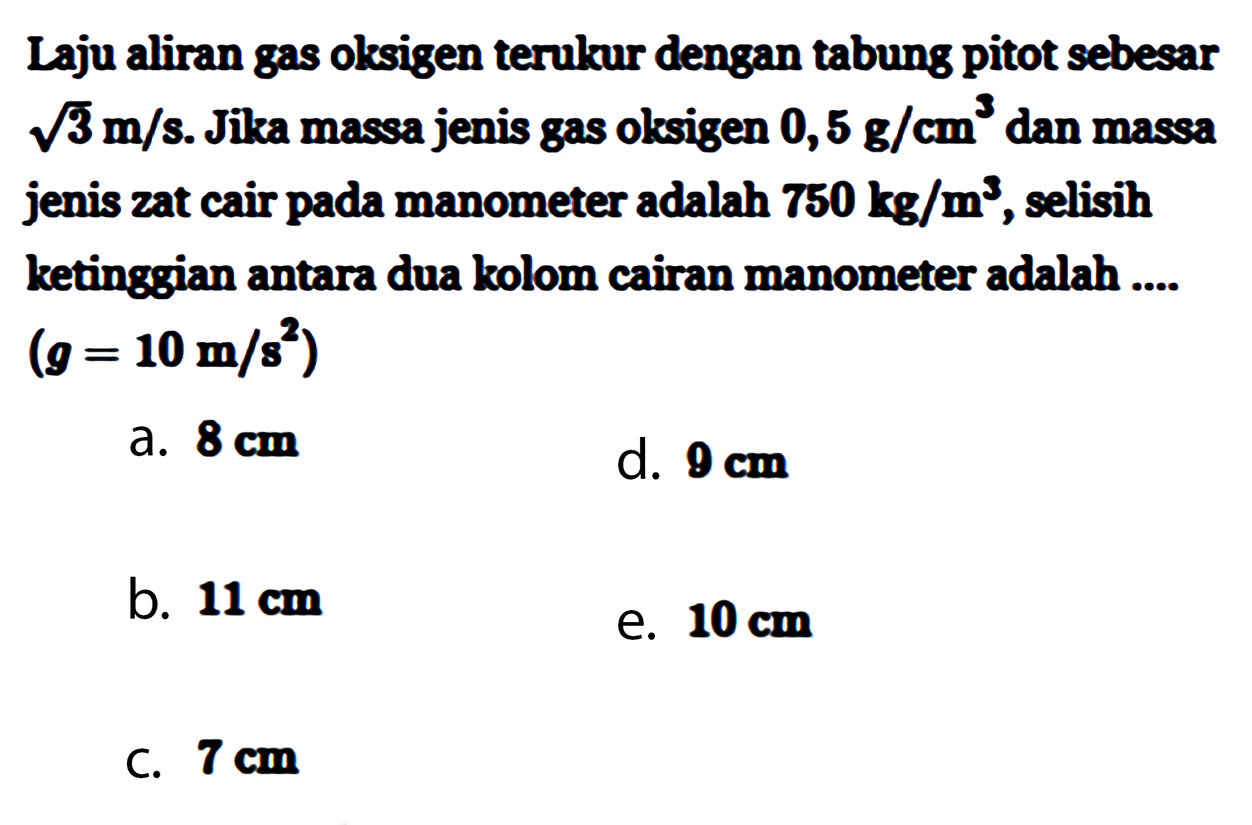 Laju aliran gas oksigen terukur dengan tabung pitot sebesar  akar(3) m/s . Jika massa jenis gas olksigen  0,5 g/cm^3  dan massa jenis zat cair pada manometer adalah  750 kg/m^3 , selisih ketinggian antara dua kolom cairan manometer adalah ....  (g=10 m/s^2)  