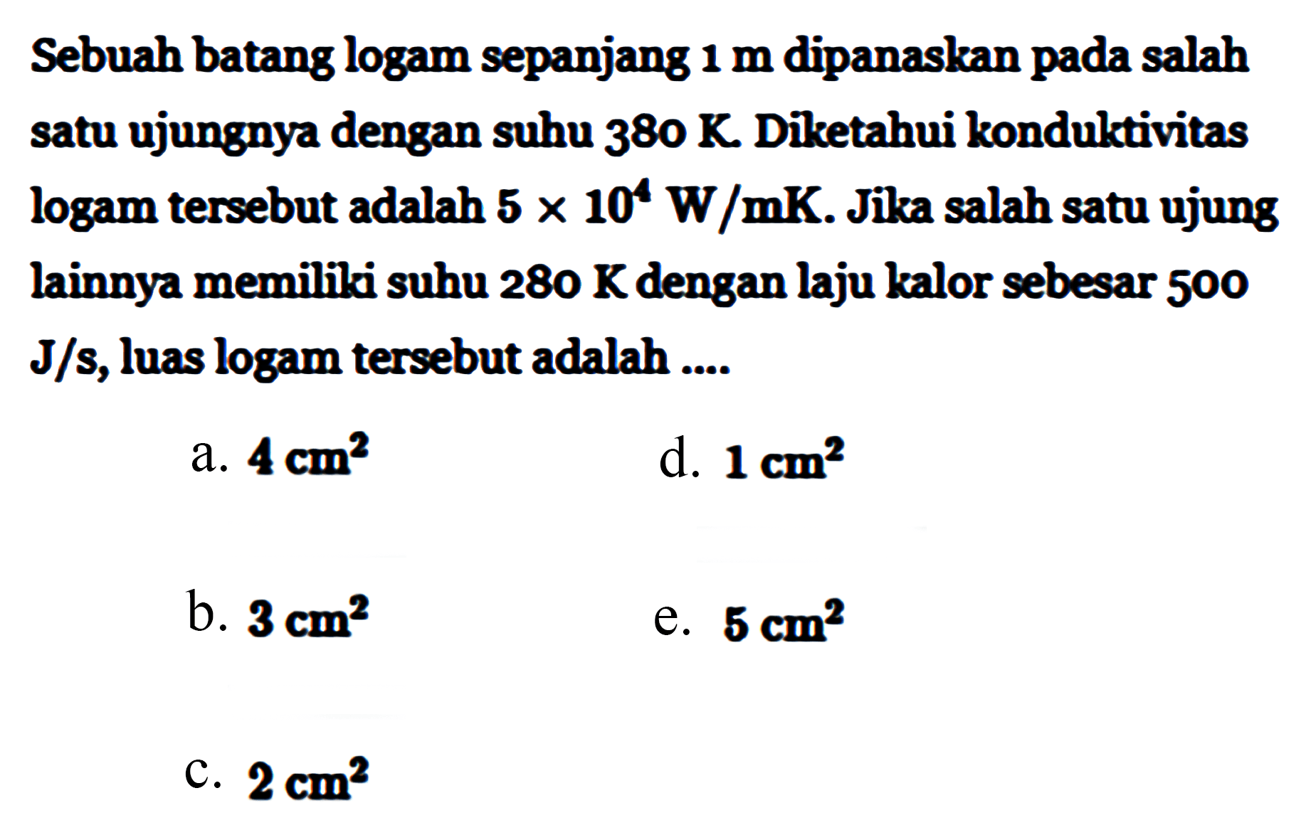 Sebuah batang logam sepanjang 1 m dipanaskan pada salah satu ujungnya dengan suhu 380 K. Diketahui konduktivitas logam tersebut adalah 5 x 10^4 W/mK. Jika salah satu ujung lainnya memiliki suhu 280 K dengan laju kalor sebesar 500 J/s, luas logam tersebut adalah