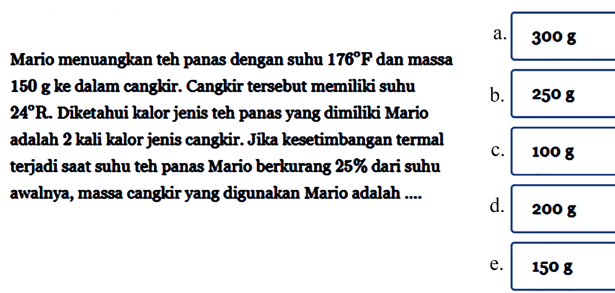 Mario menuangkan teh panas dengan suhu 176 F dan massa 150 g ke dalam cangkir. Cangkir tersebut memiliki suhu 24 R. Diketahui kalor jenis teh panas yang dimiliki Mario adalah 2 kali kalor jenis cangkir. Jika kesetimbangan termal terjadi saat suhu teh panas Mario berkurang 25% dari suhu awalnya, massa cangkir yang digunakan Mario adalah .....