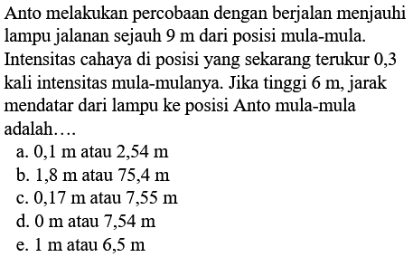 Anto melakukan percobaan dengan berjalan menjauhi lampu jalanan sejauh 9 m dari posisi mula-mula. Intensitas cahaya di posisi yang sekarang terukur 0,3 kali intensitas mula-mulanya. Jika tinggi 6 m, jarak mendatar dari lampu ke posisi Anto mula-mula adalah ....