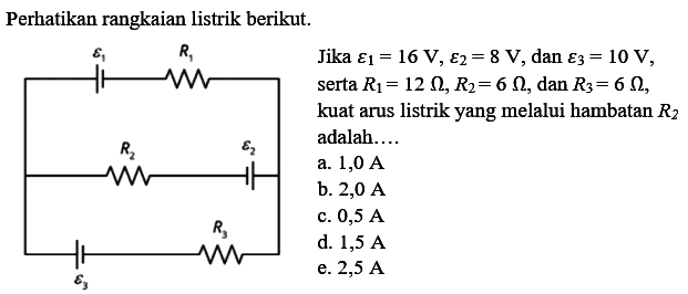 Perhatikan rangkaian listrik berikut. epsilon 1 R1 R2 epsilon 2 R3 epsilon 3
Jika epsilon 1 = 16 V, epsilon 2 = 8 V, dan epsilon 3 = 10 V serta R1 = 12 ohm, R2 = 6 ohm, dan R3 = 6 ohm, kuat arus listrik yang melalui hambatan R2 adalah 
a. 1,0 A 
b. 2,0 A 
c. 0,5 A 
d. 1,5 A 
e. 2,5 A