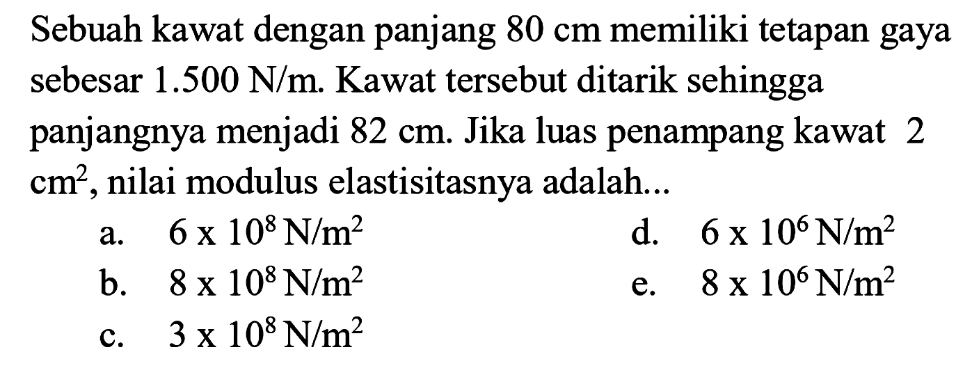 Sebuah kawat dengan panjang 80 cm memiliki tetapan gaya sehingga sebesar 1.500 N/m. Kawat tersebut ditarik sehingga panjangnya menjadi 82 cm. Jika luas penampang kawat 2 cm^2, nilai modulus elastisitasnya adalah ...