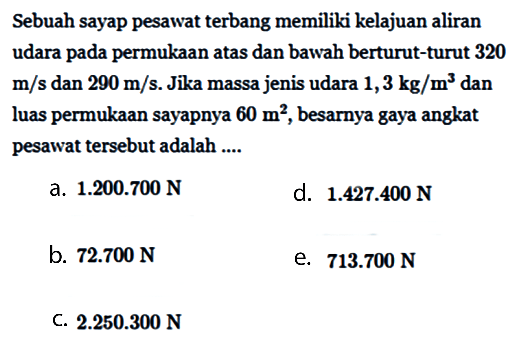 Sebuah sayap pesawat terbang memiliki kelajuan aliran udara pada permukaan atas dan bawah berturut-turut 320 m/s dan 290 m/s. Jika massa jenis udara 1,3 kg/m^3 dan luas permukaan sayapnya 60 m^2, besarnya gaya angkat pesawat tersebut adalah .... 