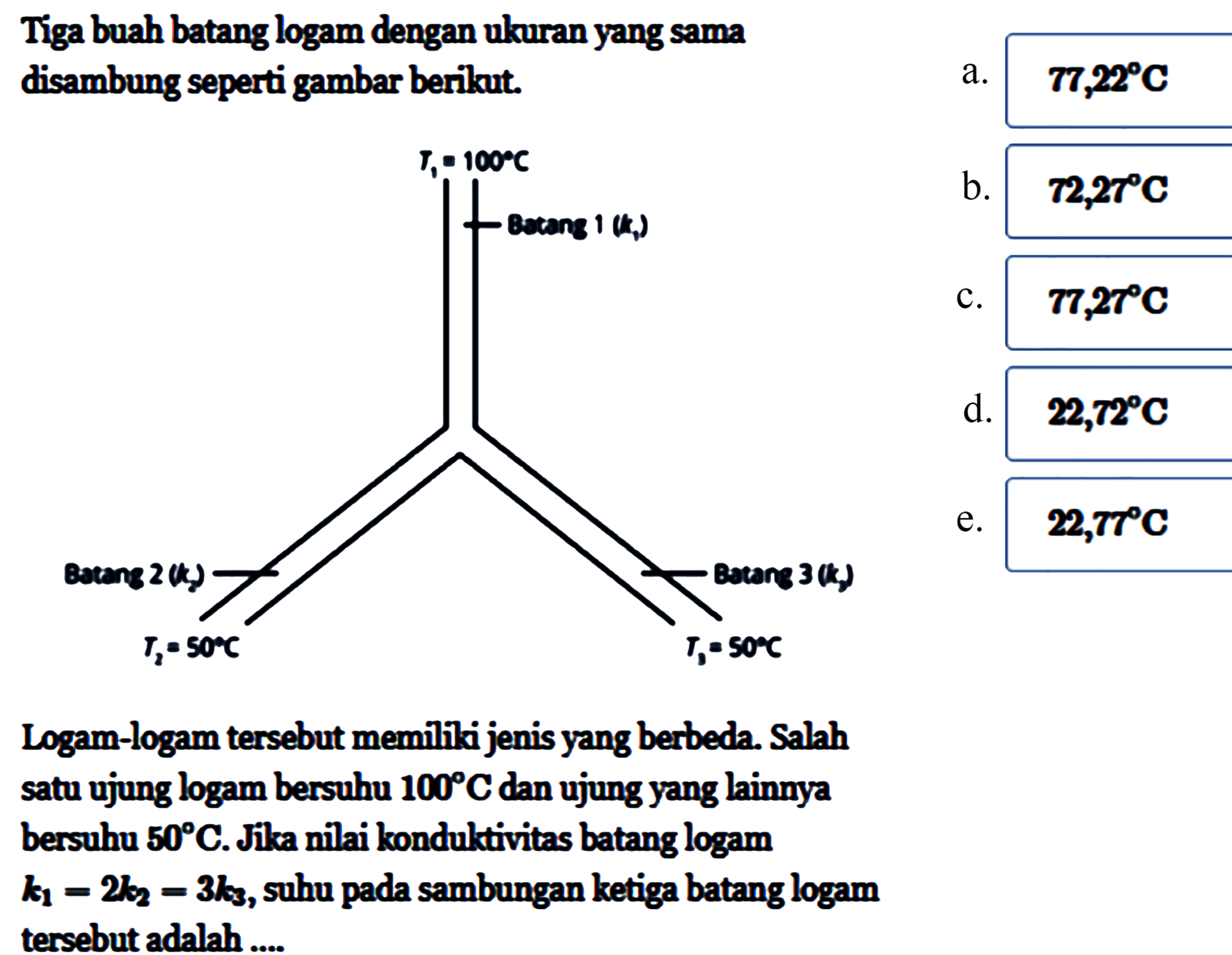 Tiga buah batang logam dengan ukuran yang sama disambung seperti gambar berikut. 
T1 = 100 C Batang 1 (k1) Batang 2 (k2) T2 = 50 C Batang 3 (k3) T3 = 50 C
Logam-logam tersebut memiliki jenis yang berbeda. Salah satu ujung logam bersuhu 100 C dan ujung yang lainnya bersuhu 50 C. Jika nilai konduktivitas batang logam k1 = 2 k2 = 3 k3, suhu pada sambungan ketiga batang logam tersebut adalah 
a. 77,22 C b. 72,27 C c. 77,27 C d. 22,72 C e. 22,77 C 