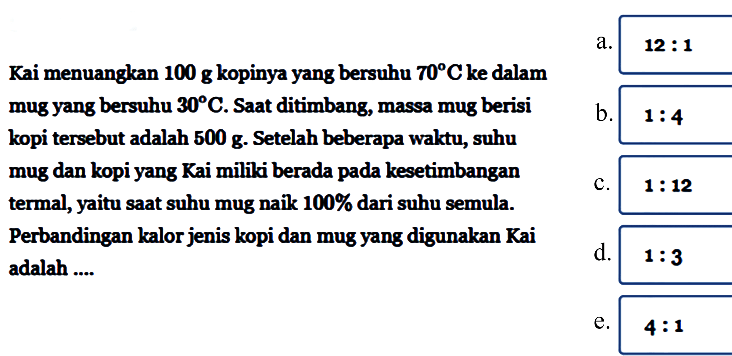 Kai menuangkan 100 g kopinya yang bersuhu 70 C ke dalam mug yang bersuhu 30 C. Saat ditimbang, massa mug berisi kopi tersebut adalah 500 g. Setelah beberapa waktu, suhu mug dan kopi yang Kai miliki berada pada kesetimbangan termal, yaitu saat suhu mug naik 100 % dari suhu semula. Perbandingan kalor jenis kopi dan mug yang digunakan Kai adalah....
