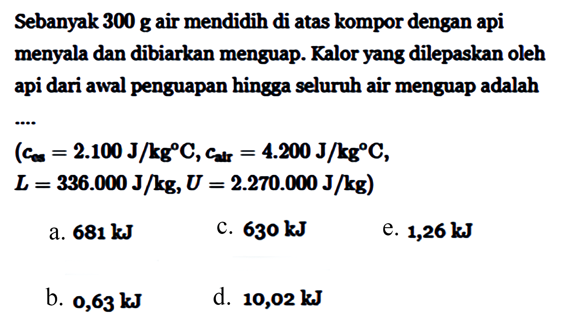 Sebanyak 300 g air mendidih di atas kompor dengan api menyala dan dibiarkan menguap. Kalor yang dilepaskan oleh api dari awal penguapan hingga seluruh air menguap adalah (c es = 2.100 J/kg C, c air = 4.200 J/g C, L = 336.000 J/kg, U = 2.270.000 J/kg) 
