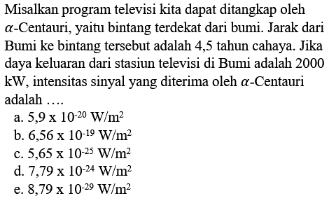 Misalkan program televisi kita dapat ditangkap oleh alpha-Centauri, yaitu bintang terdekat dari bumi. Jarak dari Bumi ke bintang tersebut adalah 4,5 tahun cahaya. Jika daya keluaran dari stasiun televisi di Bumi adalah 2000 kW, intensitas sinyal yang diterima oleh alpha-Centauri adalah ....