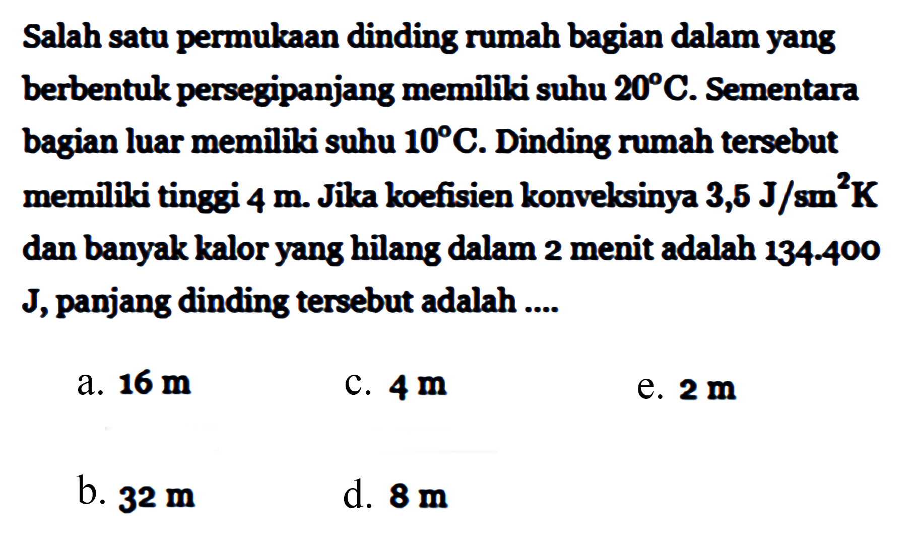 Salah satu permukaan dinding rumah bagian dalam yang berbentuk persegipanjang memiiki suhu 20 C. Sementara bagian luar memiiki suhu 10 C. Dinding rumah tersebut memiliki tinggi 4 m. Jika koefisien konveksinya 3,5 J/sm^2K dan banyak kalor yang hilang dalam 2 menit adalah 134-400 J, panjang dinding tersebut adalah