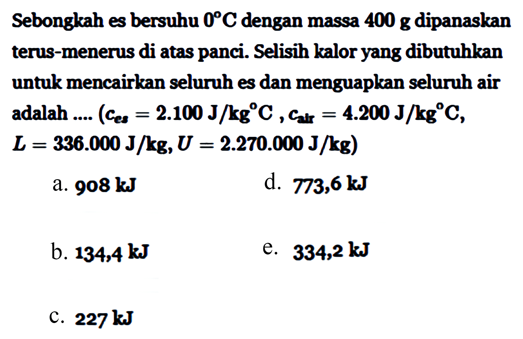 Sebongkah es bersuhu 0 C dengan massa 400 g dipanaskan terus-menerus di atas panci. Selisih kalor yang dibutuhkan untuk mencairkan seluruh es dan menguapkan seluruh air adalah (c es = 2.100 J/kg C, C air = 4.200 J/kg C, L = 336.000 J/kg, U = 2.270.000 J/kg)