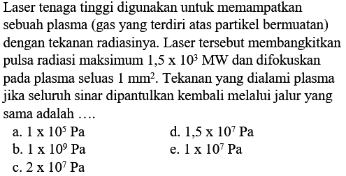 Laser tenaga tinggi digunakan untuk memampatkan sebuah plasma (gas yang terdiri atas partikel bermuatan) dengan tekanan radiasinya. Laser tersebut membangkitkan pulsa radiasi maksimum 1,5 x 10^3 MW dan difokuskan pada plasma seluas 1 mm^2. Tekanan yang dialami plasma jika seluruh sinar dipantulkan kembali melalui jalur yang sama adalah ....