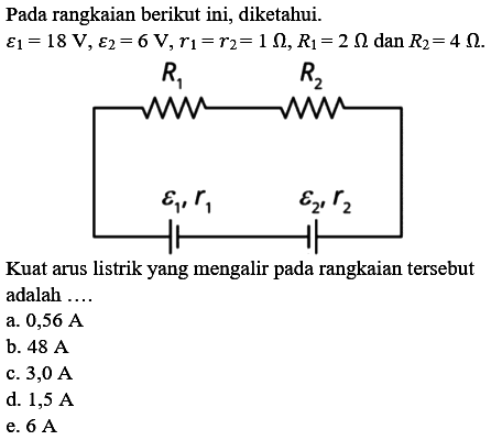 Pada rangkaian berikut ini, diketahui epsilon1 = 18 V, epsilon2 = 6 V, r1 = r2 = 1 Ohm, R1 = 2 Ohm dan R2 = 4 Ohm. R1 R2 epsilon1, r1 epsilon2,r2 Kuat arus listrik yang mengalir pada rangkaian tersebut adalah a. 0,56 A b. 48 A c. 3,0 A d. 1,5 A e. 6 A