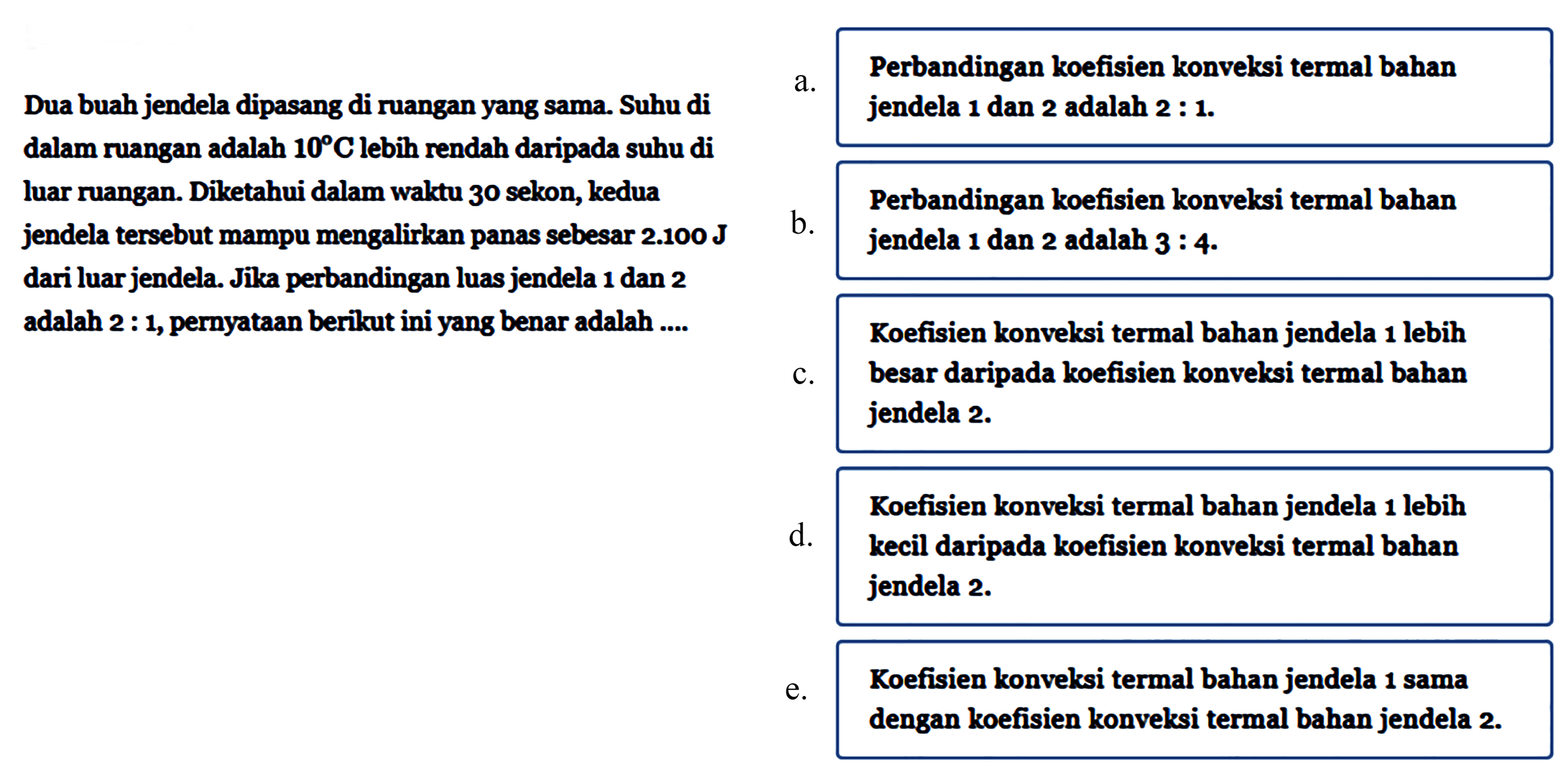 Dua buah jendela dipasang di ruangan yang sama. Suhu di dalam ruangan adalah 10 C lebih rendah daripada suhu di luar ruangan. Diketahui dalam waktu 30 sekon, kedua jendela tersebut mampu mengalirkan panas sebesar 2.100 J dari luar jendela. Jika perbandingan luas jendela 1 dan 2 adalah 2 : 1, pernyataan berikut ini yang benar adalah .... 
a. Perbandingan koefisien konvelasi termal bahan jendela 1 dan 2 adalah 2 : 1. 
b. Perbandingan koefisien konvelasi termal bahan jendela 1 dan 2 adalah 3 : 4. 
c. Koefisien konveksi termal bahan jendela 1 lebih besar daripada koefisien konveksi termal bahan jendela 2. 
d. Koefisien konveksi termal bahan jendela 1 lebih kecil daripada koefisien konveksi termal bahan jendela 2. 
e. Koefisien konveksi termal bahan jendela 1 sama dengan koefisien konveksi termal bahan jendela 2.