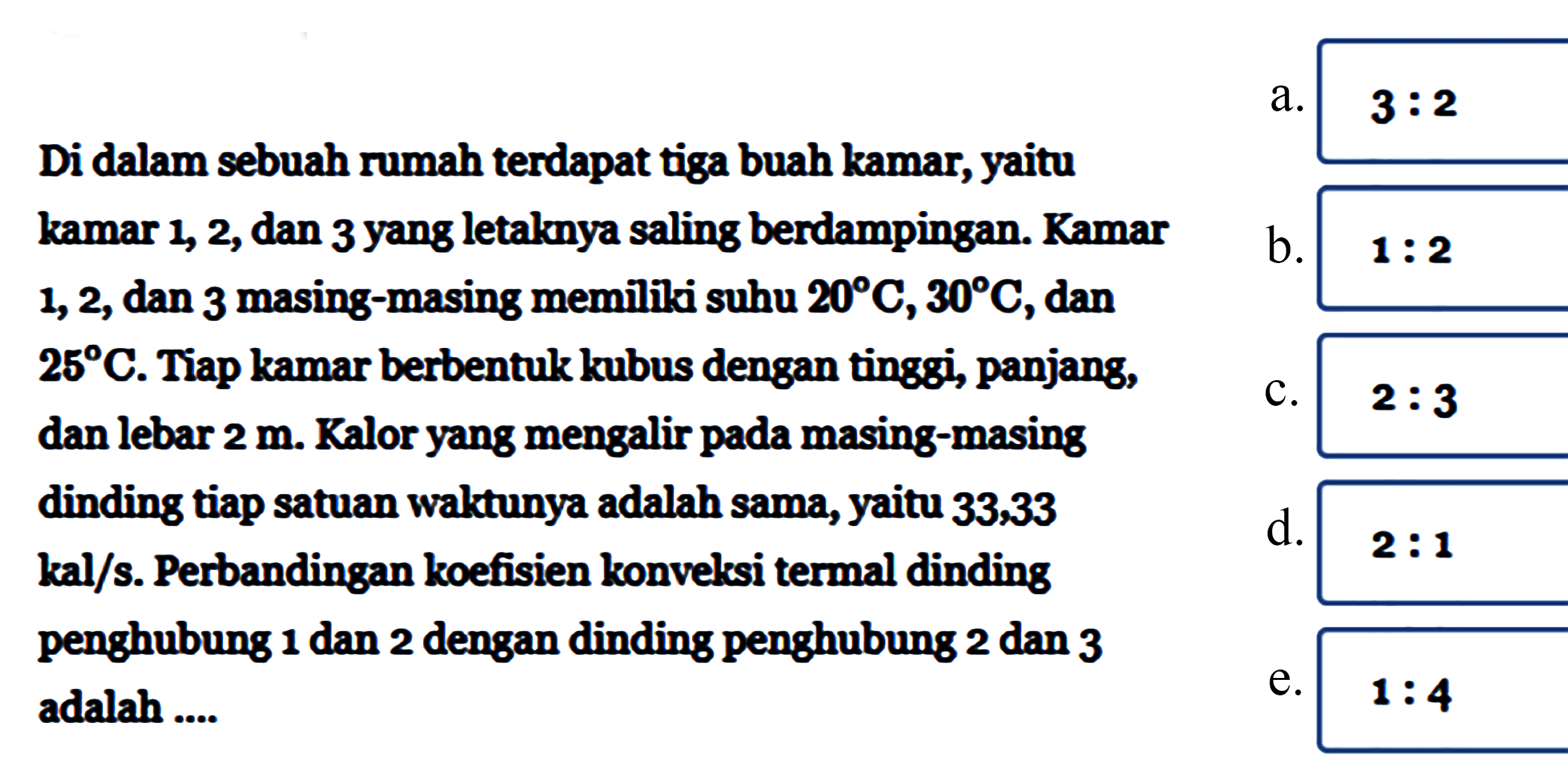 Di dalam sebuah rumah terdapat tiga buah kamar, yaitu kamar 1, 2, dan 3 yang letaknya saling berdampingan. Kamar 1,2, dan 3 masing-masing memiliki suhu 20 C, 30 C, dan 25 C. Tiap kamar berbentuk kubus dengan tinggi, panjang, dan lebar 2 m. Kalor yang mengalir pada masing-masing dinding tiap satuan waktunya adalah sama, yaitu 33,33 kal/s. Perbandingan koefisien konvelssi termal dinding penghubung 1 dan 2 dengan dinding penghubung 2 dan 3 adalah....
