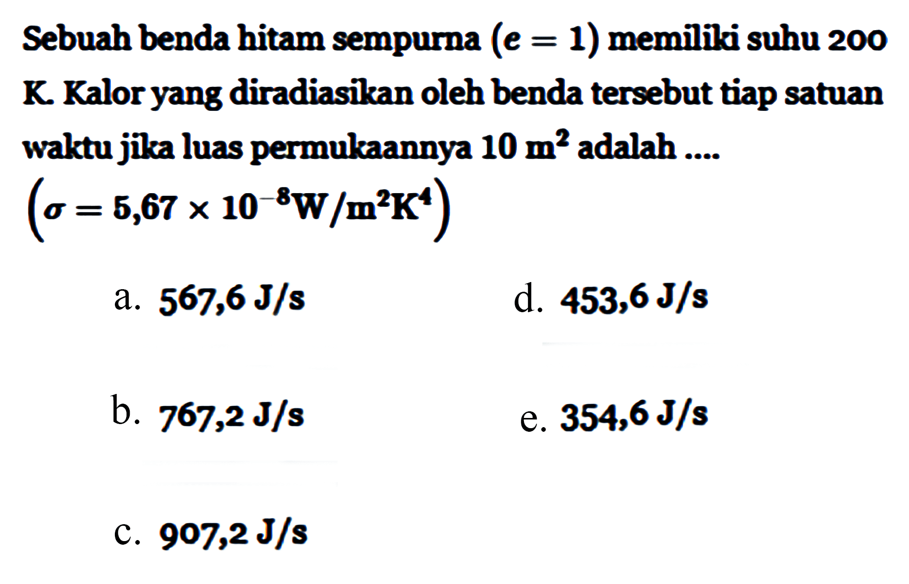 Sebuah benda hitam sempurna (e = 1) memiki suhu 200 K. Kalor yang diradiasikan oleh benda tersebut tiap satuan waktu jika luas permukaannya 10 m^2 adalah 
(sigma = 5,67 x 10^(-8) W/m^2K^4) 