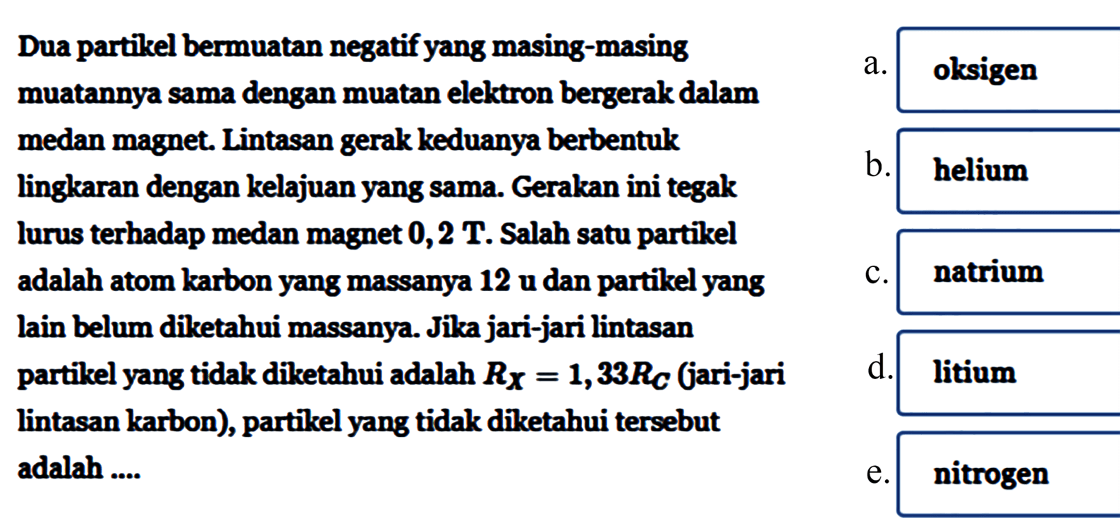 Dua partikel bermuatan negatif yang masing-masing
muatannya sama dengan muatan elektron bergerak dalam
medan magnet. Lintasan gerak keduanya berbentuk
lingkaran dengan kelajuan yang sama. Gerakan ini tegak
lurus terhadap medan magnet  0,2 T .  Salah satu partikel
adalah atom karbon yang massanya 12 u dan partikel yang
lain belum diketahui massanya. Jika jari-jari lintasan
partikel yang tidak diketahui adalah  RX=1,33 RC  jari-jari
lintasan karbon), partikel yang tidak diketahui tersebut
adalah ....