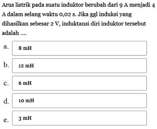 Arus listrik pada suatu induktor berubah dari 9 A menjadi 4 A dalam selang waktu 0,02 s. Jika ggl induksi yang dihasilkan sebesar 2 V, induktansi diri induktor tersebut adalah