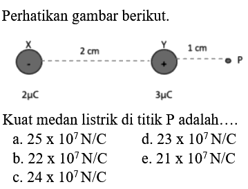 Perhatikan gambar berikut. 
X 2 cm Y 1 cm P - + 2 mikro C 3 mikro C 
Kuat medan listrik di titik P adalah 
a. 25 x 10^7 N/C d. 23 x 10^7 N/C b. 22 x 10^7 N/C e. 21 x 10^7 N/C c.24 x 10^7 N/C