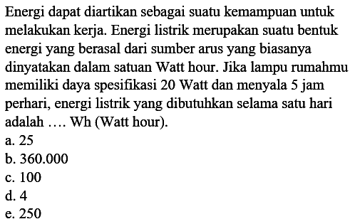 Energi dapat diartikan sebagai suatu kemampuan untuk melakukan kerja. Energi listrik merupakan suatu bentuk energi yang berasal dari sumber arus yang biasanya dinyatakan dalam satuan Watt hour. Jika lampu rumahmu memiliki daya spesifikasi 20 Watt dan menyala 5 jam perhari, energi listrik yang dibutuhkan selama satu hari adalah .... Wh (Watt hour). 