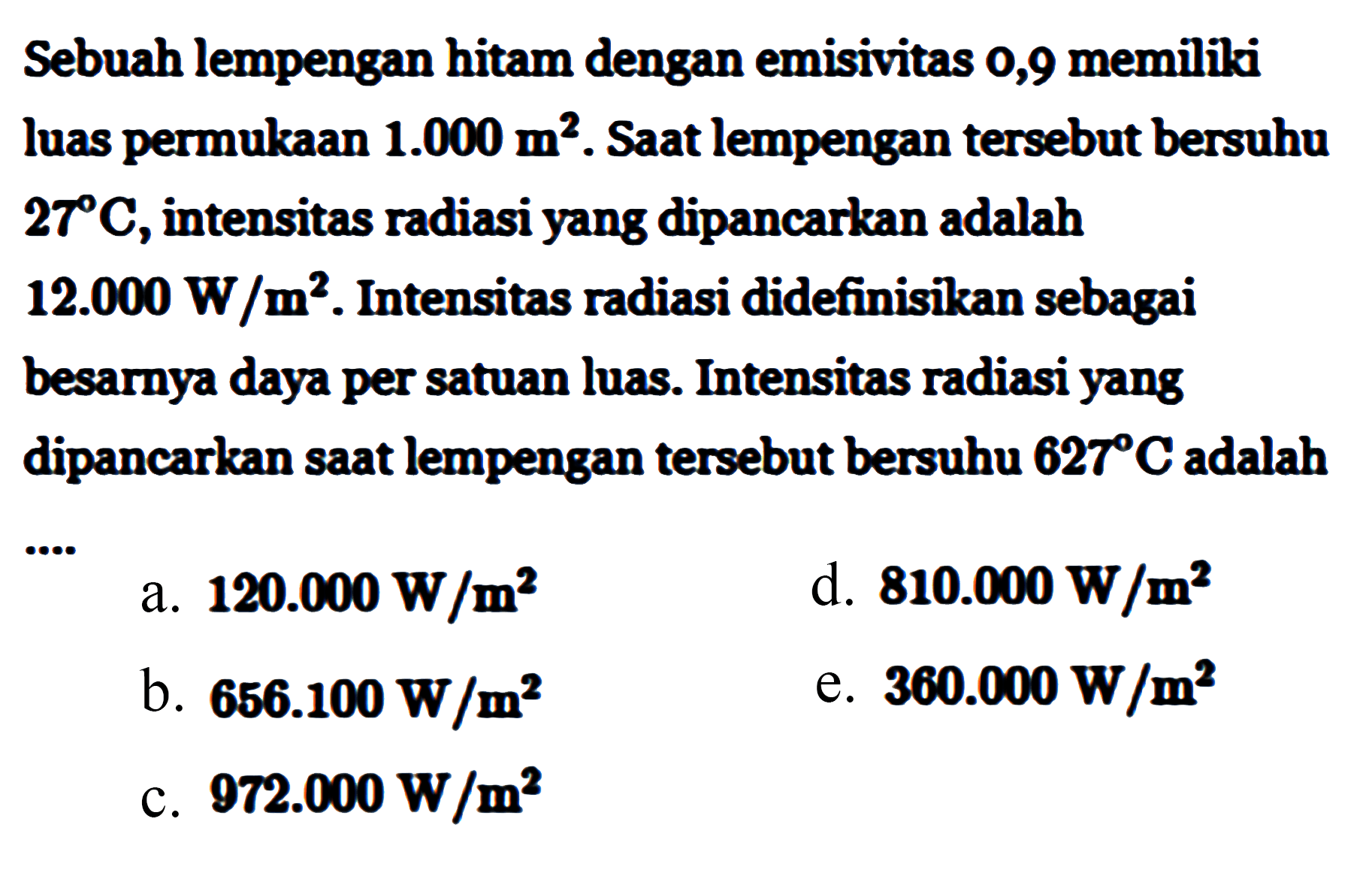 Sebuah lempengan hitam dengan emisivitas 0,9 memiliki luas permukaan 1.000 m^2. Saat lempengan tersebut bersuhu 27 C, intensitas radiasi yang dipancarkan adalah 12.000 W/m^2. Intensitas radiasi didefinisikan sebagai besarnya daya per satuan luas. Intensitas radiasi yang dipancarkan saat lempengan tersebut bersuhu 627 C adalah .... 