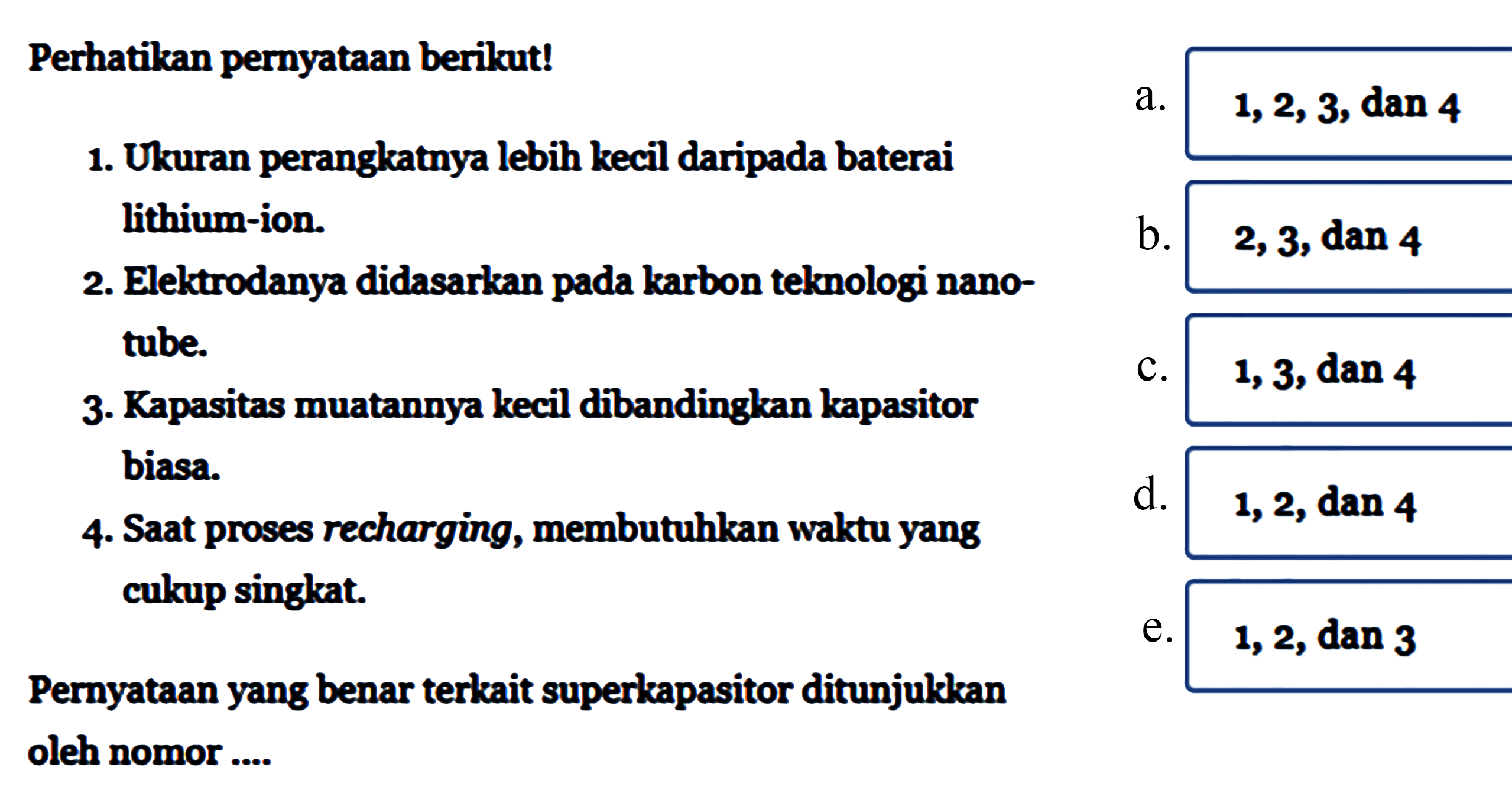 Perhatikan pernyataan berikut!
1. Ukuran perangkatnya lebih kecil daripada baterai lithium-ion.
2. Elektrodanya didasarkan pada karbon telmologi nanotube.
3. Kapasitas muatannya kecil dibandingkan kapasitor biasa
4. Saat proses recharging, membutuhkan waktu yang cukup singkat

Pernyataan yang benar terkait superkapasitor ditunjulkkan oleh nomor ....
