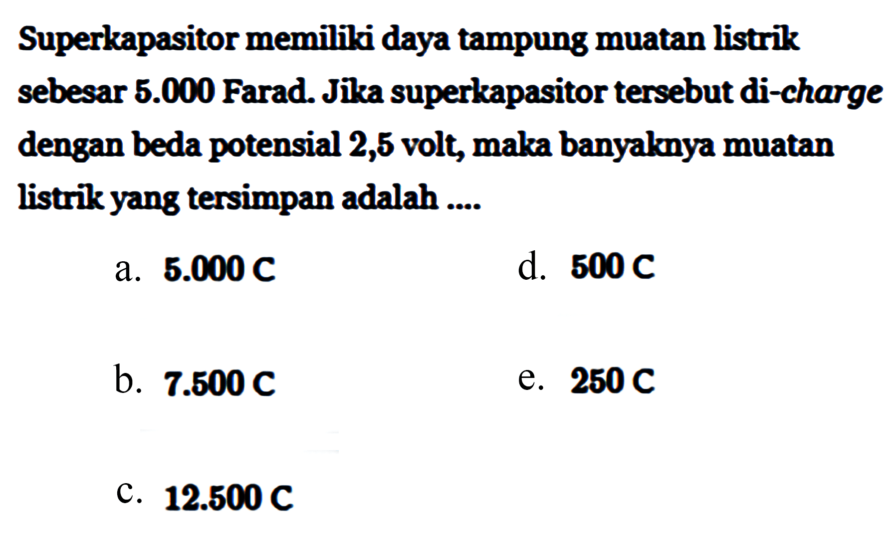 Superkapasitor memiliki daya tampung muatan listrik sebesar 5.000 Farad. Jika superkapasitor tersebut di-charge dengan beda potensial 2,5 volt, maka banyaknya muatan listrik yang tersimpan adalah ....
