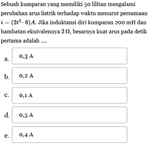 Sebuah kumparan yang memiliki 50 lilitan mengalami perubahan arus listrik terhadap waktu menurut persamaan i = (2t^2 - 6) A. Jika induktansi diri kumparan 200 mH dan hambatan ekuivalennya 2 Ohm, besarnya kuat arus pada detik pertama adalah