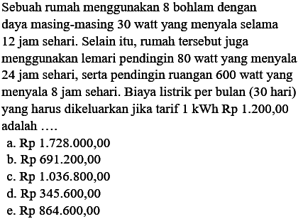 Sebuah rumah menggunakan 8 bohlam dengan daya masing-masing 30 watt yang menyala selama 12 jam sehari. Selain itu, rumah tersebut juga menggunakan lemari pendingin 80 watt yang menyala 24 jam sehari, serta pendingin ruangan 600 watt yang menyala 8 jam sehari. Biaya listrik per bulan (30 hari) yang harus dikeluarkan jika tarif 1 kWh Rp200,00 adalah ...